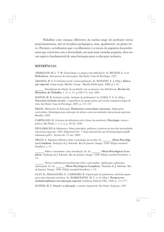 77
Trabalhar com crianças diferentes da norma exige do professor novos
posicionamentos, não só no plano pedagógico, mas, igualmente, no plano éti-
co. Portanto, acreditamos que o acolhimento e a escuta da angústia dos profes-
sores que convivem com a diversidade, em suas mais variadas acepções, deve ser
um aspecto fundamental de uma formação para a educação inclusiva.
REFERÊNCIAS
AMIRALIAN, M. L. T. M. O psicólogo e a pessoa com deficiência. In: BECKER, E. et al.
Deficiência: alternativas de intervenção. São Paulo: Casa do Psicólogo, 1997.
ARANHA, M. S. F. Inclusão social e municipalização. In: MANZINI, E. J. (Org.). Educa-
ção especial: temas atuais. Marília: Unesp - Marília Publicações, 2000, p.1-10.
______. Paradigmas da relação da sociedade com as pessoas com deficiências. Revista do
Ministério do Trabalho, v. 11, n. 21, p.160-173, mar. 2001.
BASTOS, M. B. Inclusão escolar: inclusão de professores? In: COLLI, F. A. G. (Org.).
Travessias inclusão escolar: a experiência do grupo ponte pré-escola terapêutica lugar de
vida. São Paulo: Casa do Psicólogo, 2005. p. 133-147.
BRASIL. Ministério da Educação. Parâmetros curriculares nacionais. Adaptações
curriculares. Estratégias para educação de alunos como necessidades educacionais especiais.
Brasília, 1999.
CARPIGIANI, B. A leitura da deficiência sob a lente da resistência. Psicologia: teoria e
prática, São Paulo, v. 1, n. 2, p. 20-26, 1999.
DECLARAÇÃO de Salamanca. Sobre princípios, políticas e práticas na área das necessidades
educativas especiais. 1994. Disponível em: < http://portal.mec.gov.br/seesp/arquivos/pdf/
salamanca.pdf>. Acesso em: 21 out. 2009.
FREUD, S. Algumas reflexões sobre a psicologia do escolar. In: ______. Obras Psicológi-
cas Completas. Tradução de J. Salomão. Rio de Janeiro: Imago, 1990. Edição standard
brasileira. v. 13.
______. Sobre o narcisismo: uma introdução. In: In: ______. Obras Psicológicas Com-
pletas. Tradução de J. Salomão. Rio de Janeiro: Imago, 1990. Edição standard brasileira. v.
14.
______. Novas conferências introdutórias sobre a psicanálise: explicações, aplicações,
orientações. In: In: ______. Obras Psicológicas Completas. Tradução de J. Salomão. Rio
de Janeiro: Imago, 1990. Edição standard brasileira. v. 22.
GLAT, R.; MAGALHÃES, E.; CARNEIRO, R. Capacitação de professores: primeiro passo
para uma educação inclusiva. In: MARQUEZINE, M. C. et al. (Org.). Perspectivas
multidisciplinares em educação especial. Londrina: Editora UEL, 1998, p. 373-377.
KUPFER, M. C. Freud e a educação: o mestre impossível. São Paulo: Scipione, 1997.
 