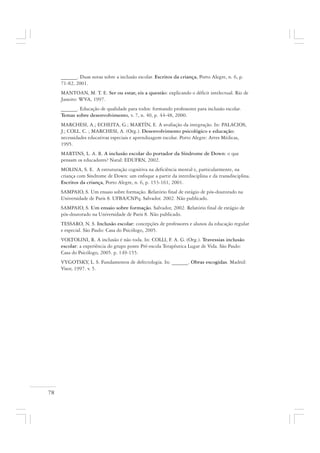 78
______. Duas notas sobre a inclusão escolar. Escritos da criança, Porto Alegre, n. 6, p.
71-82, 2001.
MANTOAN, M. T. E. Ser ou estar, eis a questão: explicando o déficit intelectual. Rio de
Janeiro: WVA, 1997.
______. Educação de qualidade para todos: formando professores para inclusão escolar.
Temas sobre desenvolvimento, v. 7, n. 40, p. 44-48, 2000.
MARCHESI, A.; ECHEITA, G.; MARTÍN, E. A avaliação da integração. In: PALACIOS,
J.; COLL. C. ; MARCHESI, A. (Org.). Desenvolvimento psicológico e educação:
necessidades educativas especiais e aprendizagem escolar. Porto Alegre: Artes Médicas,
1995.
MARTINS, L. A. R. A inclusão escolar do portador da Síndrome de Down: o que
pensam os educadores? Natal: EDUFRN, 2002.
MOLINA, S. E. A estruturação cognitiva na deficiência mental e, particularmente, na
criança com Síndrome de Down: um enfoque a partir da interdisciplina e da transdisciplina.
Escritos da criança, Porto Alegre, n. 6, p. 153-161, 2001.
SAMPAIO, S. Um ensaio sobre formação. Relatório final de estágio de pós-doutorado na
Universidade de Paris 8. UFBA/CNPq. Salvador. 2002. Não publicado.
SAMPAIO, S. Um ensaio sobre formação. Salvador, 2002. Relatório final de estágio de
pós-doutorado na Universidade de Paris 8. Não publicado.
TESSARO, N. S. Inclusão escolar: concepções de professores e alunos da educação regular
e especial. São Paulo: Casa do Psicólogo, 2005.
VOLTOLINI, R. A inclusão é não toda. In: COLLI, F. A. G. (Org.). Travessias inclusão
escolar: a experiência do grupo ponte Pré-escola Terapêutica Lugar de Vida. São Paulo:
Casa do Psicólogo, 2005. p. 149-155.
VYGOTSKY, L. S. Fundamentos de defectologia. In: ______. Obras escogidas. Madrid:
Visor, 1997. v. 5.
 