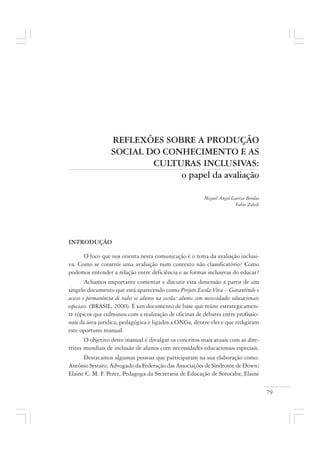 79
REFLEXÕES SOBRE A PRODUÇÃO
SOCIAL DO CONHECIMENTO E AS
CULTURAS INCLUSIVAS:
o papel da avaliação
Miguel Angel Garcia Bordas
Fabio Zoboli
INTRODUÇÃO
O foco que nos orienta nesta comunicação é o tema da avaliação inclusi-
va. Como se constrói uma avaliação num contexto não classificatório? Como
podemos entender a relação entre deficiência e as formas inclusivas do educar?
Achamos importante comentar e discutir esta dimensão a partir de um
singelo documento que está aparecendo como Projeto Escola Viva – Garantindo o
acesso e permanência de todos os alunos na escola: alunos com necessidades educacionais
especiais. (BRASIL, 2000). É um documento de base que reúne estrategicamen-
te tópicos que culminou com a realização de oficinas de debates entre profissio-
nais da área jurídica, pedagógica e ligados a ONGs, dentre eles e que redigiram
este oportuno manual.
O objetivo deste manual é divulgar os conceitos mais atuais com as dire-
trizes mundiais de inclusão de alunos com necessidades educacionais especiais.
Destacamos algumas pessoas que participaram na sua elaboração como:
Antônio Sestaro; Advogado da Federação das Associações de Síndrome de Down;
Elaine C. M. F. Perez, Pedagoga da Secretaria de Educação de Sorocaba; Elaine
 