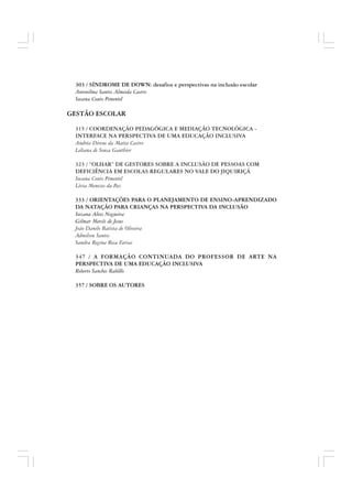 303 / SÍNDROME DE DOWN: desafios e perspectivas na inclusão escolar
Antonilma Santos Almeida Castro
Susana Couto Pimentel
GESTÃO ESCOLAR
315 / COORDENAÇÃO PEDAGÓGICA E MEDIAÇÃO TECNOLÓGICA -
INTERFACE NA PERSPECTIVA DE UMA EDUCAÇÃO INCLUSIVA
Andréa Direne da Matta Castro
Leliana de Sousa Gauthier
323 / “OLHAR” DE GESTORES SOBRE A INCLUSÃO DE PESSOAS COM
DEFICIÊNCIA EM ESCOLAS REGULARES NO VALE DO JIQUIRIÇÁ
Susana Couto Pimentel
Lívia Menezes da Paz
333 / ORIENTAÇÕES PARA O PLANEJAMENTO DE ENSINO-APRENDIZADO
DA NATAÇÃO PARA CRIANÇAS NA PERSPECTIVA DA INCLUSÃO
Suzana Alves Nogueira
Gilmar Mercês de Jesus
João Danilo Batista de Oliveira
Admilson Santos
Sandra Regina Rosa Farias
347 / A FORMAÇÃO CONTINUADA DO PROFESSOR DE ARTE NA
PERSPECTIVA DE UMA EDUCAÇÃO INCLUSIVA
Roberto Sanches Rabêllo
357 / SOBRE OS AUTORES
 