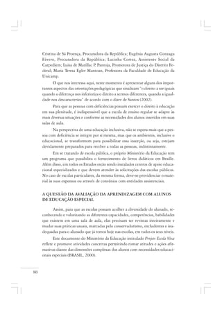 80
Cristina de Sá Proença, Procuradora da República; Eugênia Augusta Gonzaga
Fávero, Procuradora da República; Lucinha Cortez, Assistente Social da
Carpediem; Luisa de Marillac P. Pantoja, Promotora de Justiça do Distrito Fe-
deral; Maria Teresa Egler Mantoan, Professora da Faculdade de Educação da
Unicamp.
O que nos interessa aqui, neste momento é apresentar alguns dos impor-
tantes aspectos das orientações pedagógicas que sinalizam “o direito a ser iguais
quando a diferença nos inferioriza o direito a sermos diferentes, quando a igual-
dade nos descaracteriza” de acordo com o dizer de Santos (2002).
Para que as pessoas com deficiências possam exercer o direito à educação
em sua plenitude, é indispensável que a escola de ensino regular se adapte às
mais diversas situações e conforme as necessidades dos alunos inseridos em suas
salas de aula.
Na perspectiva de uma educação inclusiva, não se espera mais que a pes-
soa com deficiência se integre por si mesma, mas que os ambientes, inclusive o
educacional, se transformem para possibilitar essa inserção, ou seja, estejam
devidamente preparados para receber a todas as pessoas, indistintamente.
Em se tratando de escola pública, o próprio Ministério da Educação tem
um programa que possibilita o fornecimento de livros didáticos em Braille.
Além disso, em todos os Estados estão sendo instalados centros de apoio educa-
cional especializados e que devem atender às solicitações das escolas públicas.
No caso de escolas particulares, da mesma forma, deve-se providenciar o mate-
rial às suas expensas ou através de convênios com entidades assistenciais.
A QUESTÃO DA AVALIAÇÃO DA APRENDIZAGEM COM ALUNOS
DE EDUCAÇÃO ESPECIAL
Assim, para que as escolas possam acolher a diversidade do alunado, re-
conhecendo e valorizando as diferentes capacidades, competências, habilidades
que existem em uma sala de aula, elas precisam ser revistas inteiramente e
mudar suas práticas usuais, marcadas pelo conservadorismo, excludentes e ina-
dequadas para o alunado que já temos hoje nas escolas, em todos os seus níveis.
Este documento do Ministério da Educação intitulado Projeto Escola Viva
reflete e promove atividades concretas permitindo tomar atitudes e ações afir-
mativas diante das dimensões complexas dos alunos com necessidades educaci-
onais especiais (BRASIL, 2000).
 