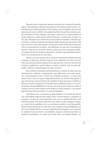 81
Pensamos que é importante repensar as práticas de avaliação de aprendi-
zagem. Não podemos continuar pensando em instrumentos previamente e ar-
bitrariamente estabelecidos pela escola. O aluno com necessidades educacionais
especiais precisa ser acolhido com parâmetros flexíveis que lhe permitam atin-
gir resultados de forma singular e particular. Assim deve ter oportunidade de
atingir objetivos e poder mostrar desenvolvimento e mostrar que está apto ou
não apto. Pensamos que as deficiências não podem ser medidas e definidas por
si mesmas e mediante sistemas previamente padronizados por especialistas. Há
que se levar em conta cada situação e estágio que resulta das formas de interação
entre as características do aluno e dos ambientes em que está eventualmente
inserido. É preciso ter acuidade e prestar atenção para que se possam estabele-
cer espaços de desenvolvimento adequados a atender as peculiaridades perma-
nentes ou circunstanciais de cada aluno.
Chama a atenção muitas vezes o ambiente meramente classificatório das
avaliações escolares que, de forma urgente, ficam auferindo com notas e provas,
com uma pretensão apenas diagnóstica de algo que deve tentar ser um processo
contínuo e qualitativo, visando depurar o ensino e torná-lo cada vez mais ade-
quado e eficiente à aprendizagem de todos os alunos.
Essa medida já diminuiria substancialmente o número de alunos que são
indevidamente avaliados e categorizados como deficientes, nas escolas regula-
res. A aprendizagem como o centro das atividades escolares e o sucesso dos
alunos como a meta da escola, independentemente do nível de desempenho a
que cada um seja capaz de chegar, são condições de base para que se caminhe na
direção de escolas acolhedoras. O sentido desse acolhimento não é o da aceita-
ção passiva das possibilidades de cada um, mas o de serem receptivas a todas as
crianças, pois as escolas existem para formar as novas gerações, e não apenas
alguns de seus futuros membros, os mais privilegiados.
Entendemos que os processos de aprendizagem e de inclusão de alunos
com necessidades especiais não podem prever mecanicamente a utilização de
métodos e técnicas de ensino específicas para esta ou aquela deficiência, por
tabela Os alunos, cada aluno, aprendem até o limite em que conseguem chegar,
se o ensino for de qualidade, isto é, se o professor considera o nível de possibili-
dades de desenvolvimento de cada um e tenta explorar essas possibilidades, por
meio de atividades abertas, nas quais cada aluno pode engajar-se por si mesmo,
na medida de seus interesses e necessidades, seja para construir uma ideia, ou
resolver um problema, ou realizar uma tarefa. Eis aí um grande desafio a ser
 