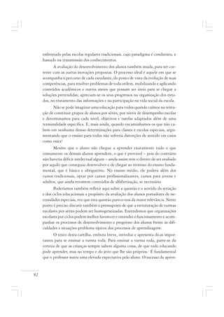 82
enfrentado pelas escolas regulares tradicionais, cujo paradigma é condutista, e
baseado na transmissão dos conhecimentos.
A avaliação do desenvolvimento dos alunos também muda, para ser coe-
rente com as outras inovações propostas. O processo ideal é aquele em que se
acompanha o percurso de cada estudante, do ponto de vista da evolução de suas
competências, para resolver problemas de toda ordem, mobilizando e aplicando
conteúdos acadêmicos e outros meios que possam ser úteis para se chegar a
soluções pretendidas; apreciam-se os seus progressos na organização dos estu-
dos, no tratamento das informações e na participação na vida social da escola.
Não se pode imaginar uma educação para todos quando caímos na tenta-
ção de constituir grupos de alunos por séries, por níveis de desempenho escolar
e determinamos para cada nível, objetivos e tarefas adaptados além de uma
terminalidade específica. E, mais ainda, quando encaminhamos os que não ca-
bem em nenhuma dessas determinações para classes e escolas especiais, argu-
mentando que o ensino para todos não sofreria distorções de sentido em casos
como esses!
Mesmo que o aluno não chegue a aprender exatamente tudo o que
comumente os demais alunos aprendem, o que é provável – pois do contrário
não haveria déficit intelectual algum – ainda assim tem o direito de ser avaliado
por aquilo que conseguiu desenvolver e de chegar ao término do ensino funda-
mental, que é básico e obrigatório. No ensino médio, ele poderá além dos
cursos tradicionais, optar por cursos profissionalizantes, cursos para jovens e
adultos, que ainda retomem conteúdos de alfabetização, se necessário.
Poderíamos também refletir aqui sobre a questão e o sentido da seriação
e dos ciclos educacionais a propósito da avaliação dos alunos portadores de ne-
cessidades especiais, vez que esta questão parece-nos da maior relevância. Neste
ponto é preciso discutir também o pressuposto de que a estruturação de turmas
escolares por séries podem ser homogeneizadas. Entendemos que organizações
escolares por ciclos podem melhor favorecer e entender o funcionamento e acom-
panhar os processos de desenvolvimento e progresso dos alunos frente às difi-
culdades e situações-problema típicos dos processos de aprendizagem.
O texto desta cartilha, embora breve, introduz e apresenta dicas impor-
tantes para se ensinar a turma toda. Para ensinar a turma toda, parte-se da
certeza de que as crianças sempre sabem alguma coisa, de que todo educando
pode aprender, mas no tempo e do jeito que lhe são próprios.· É fundamental
que o professor nutra uma elevada expectativa pelo aluno. O sucesso da apren-
 