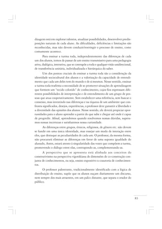 83
dizagem está em explorar talentos, atualizar possibilidades, desenvolver predis-
posições naturais de cada aluno. As dificuldades, deficiências e limitações são
reconhecidas, mas não devem conduzir/restringir o processo de ensino, como
comumente acontece.
Para ensinar a turma toda, independentemente das diferenças de cada
um dos alunos, temos de passar de um ensino transmissivo para uma pedagogia
ativa, dialógica, interativa, que se contrapõe a toda e qualquer visão unidirecional,
de transferência unitária, individualizada e hierárquica do saber.
Um dos pontos cruciais do ensinar a turma toda são a consideração da
identidade sociocultural dos alunos e a valorização da capacidade de entendi-
mento que cada um deles tem do mundo e de si mesmos. Nesse sentido, ensinar
a turma toda reafirma a necessidade de se promover situações de aprendizagem
que formem um “tecido colorido” de conhecimento, cujos fios expressam dife-
rentes possibilidades de interpretação e de entendimento de um grupo de pes-
soas que atua cooperativamente. Sem estabelecer uma referência, sem buscar o
consenso, mas investindo nas diferenças e na riqueza de um ambiente que con-
fronta significados, desejos, experiências, o professor deve garantir a liberdade e
a diversidade das opiniões dos alunos. Nesse sentido, ele deverá propiciar opor-
tunidades para o aluno aprender a partir do que sabe e chegar até onde é capaz
de progredir. Afinal, aprendemos quando resolvemos nossas dúvidas, supera-
mos nossas incertezas e satisfazemos nossa curiosidade.
As diferenças entre grupos, étnicos, religiosos, de gênero etc. não devem
se fundir em uma única identidade, mas ensejar um modo de interação entre
eles, que destaque as peculiaridades de cada um. O professor, da mesma forma,
não procurará eliminar as diferenças em favor de uma suposta igualdade do
alunado, Antes, estará atento à singularidade das vozes que compõem a turma,
promovendo o diálogo entre elas, contrapondo-as, complementando-as.
A perspectiva que se apresenta está alinhada aos conceitos do
construtivismo na perspectiva vigotskiana de dimensões de co-construção con-
junta de conhecimentos, ou seja, ensino expositivo x coautoria de conhecimen-
tos.
O professor palestrante, tradicionalmente identificado com a lógica de
distribuição do ensino, supõe que os alunos ouçam diariamente um discurso,
nem sempre dos mais atraentes, em um palco distante, que separa o orador do
público.
 