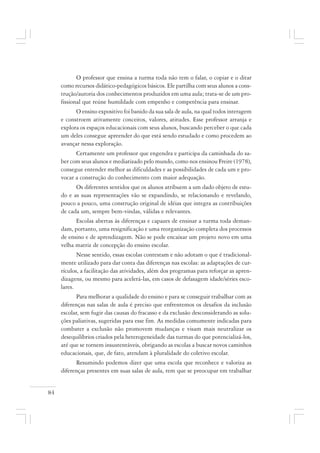84
O professor que ensina a turma toda não tem o falar, o copiar e o ditar
como recursos didático-pedagógicos básicos. Ele partilha com seus alunos a cons-
trução/autoria dos conhecimentos produzidos em uma aula; trata-se de um pro-
fissional que reúne humildade com empenho e competência para ensinar.
O ensino expositivo foi banido da sua sala de aula, na qual todos interagem
e constroem ativamente conceitos, valores, atitudes. Esse professor arranja e
explora os espaços educacionais com seus alunos, buscando perceber o que cada
um deles consegue apreender do que está sendo estudado e como procedem ao
avançar nessa exploração.
Certamente um professor que engendra e participa da caminhada do sa-
ber com seus alunos e mediatizado pelo mundo, como nos ensinou Freire (1978),
consegue entender melhor as dificuldades e as possibilidades de cada um e pro-
vocar a construção do conhecimento com maior adequação.
Os diferentes sentidos que os alunos atribuem a um dado objeto de estu-
do e as suas representações vão se expandindo, se relacionando e revelando,
pouco a pouco, uma construção original de idéias que integra as contribuições
de cada um, sempre bem-vindas, válidas e relevantes.
Escolas abertas às diferenças e capazes de ensinar a turma toda deman-
dam, portanto, uma resignificação e uma reorganização completa dos processos
de ensino e de aprendizagem. Não se pode encaixar um projeto novo em uma
velha matriz de concepção do ensino escolar.
Nesse sentido, essas escolas contestam e não adotam o que é tradicional-
mente utilizado para dar conta das diferenças nas escolas: as adaptações de cur-
rículos, a facilitação das atividades, além dos programas para reforçar as apren-
dizagens, ou mesmo para acelerá-las, em casos de defasagem idade/séries esco-
lares.
Para melhorar a qualidade do ensino e para se conseguir trabalhar com as
diferenças nas salas de aula é preciso que enfrentemos os desafios da inclusão
escolar, sem fugir das causas do fracasso e da exclusão desconsiderando as solu-
ções paliativas, sugeridas para esse fim. As medidas comumente indicadas para
combater a exclusão não promovem mudanças e visam mais neutralizar os
desequilíbrios criados pela heterogeneidade das turmas do que potencializá-los,
até que se tornem insustentáveis, obrigando as escolas a buscar novos caminhos
educacionais, que, de fato, atendam à pluralidade do coletivo escolar.
Resumindo podemos dizer que uma escola que reconhece e valoriza as
diferenças presentes em suas salas de aula, tem que se preocupar em trabalhar
 