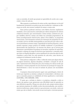 85
com os conteúdos, de modo que possam ser aprendidos de acordo com a capa-
cidade e ritmo de cada um.
Mas enquanto os professores do ensino escolar, especialmente os do nível
fundamental, persistirem em práticas que não reconhecem e valorizam as dife-
renças na escola, não teremos condições de ensinar a turma toda.
Essas práticas poderiam sintetizar como hábitos docentes amplamente
instalados, com os preconceitos construídos por valores emergentes de culturas
avaliativas existentes, que caracterizando o ensino seriado, consistem em: pro-
por trabalhos coletivos; ensinar com ênfase nos conteúdos programáticos, de
forma escatologicamente ideal da série; adotar o livro didático, ou programas
instrucionais, como ferramenta exclusiva de orientação dos programas de ensi-
no seriado; servir-se da folha mimeografada ou xerocada para que todos os alu-
nos as preencham ao mesmo tempo, respondendo às mesmas perguntas, com as
mesmas respostas; propor projetos de trabalho totalmente ou parcialmente
desvinculados das experiências e do interesse dos alunos, que só servem para
demonstrar a pseudoadesão do professor às inovações; organizar de modo frag-
mentado o emprego do tempo do dia letivo para apresentar o conteúdo estan-
que desta ou daquela disciplina e outros expedientes de rotina das salas de aula;
considerar a prova final, em cada momento de cada série, como decisiva na
avaliação do rendimento escolar do aluno.
Essas práticas configuram o velho e conhecido ensino para alguns alunos,
em alguns momentos, algumas disciplinas, atividades e situações de sala de
aula e representam sérios obstáculos para uma mudança da cultura escolar que
almejamos e estamos propondo em novo horizonte de promoção de espaços de
desenvolvimento e novas vias reais de inclusão de pessoas com necessidades
especiais.
A proposta educacional presente sugere uma aprendizagem, dentro de
teorias que respeitem as mínimas condições de inclusividade e relevância com
que os conteúdos possam ser trabalhados de forma significativa e motivadora
(AUSUBEL, 1968; ROGERS, 1988).
É assim que a exclusão se alastra e se perpetua, atingindo a todos os
alunos, não apenas os que apresentam uma dificuldade maior de aprender ou
uma deficiência específica. Porque em cada sala de aula, sempre existem alunos
que rejeitam propostas de trabalho escolar descontextualizadas, sem sentido e
atrativos intelectuais, sempre existem os que protestam a seu modo, contra um
ensino que não os desafia e não atende às suas motivações e interesses pessoais.
 