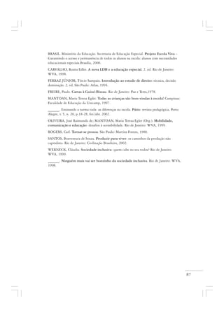 87
BRASIL. Ministério da Educação. Secretaria de Educação Especial. Projeto Escola Viva –
Garantindo o acesso e permanência de todos os alunos na escola: alunos com necessidades
educacionais especiais.Brasilia, 2000.
CARVALHO, Rosita Edler. A nova LDB e a educação especial. 2. ed. Rio de Janeiro:
WVA, 1998.
FERRAZ JÚNIOR, Tércio Sampaio. Introdução ao estudo de direito: técnica, decisão
dominação. 2. ed. São Paulo: Atlas, 1994.
FREIRE, Paulo. Cartas à Guiné-Bissau. Rio de Janeiro: Paz e Terra,1978.
MANTOAN, Maria Teresa Eglér. Todas as crianças são bem-vindas à escola! Campinas:
Faculdade de Educação da Unicamp, 1997.
______. Ensinando a turma toda: as diferenças na escola. Pátio: revista pedagógica, Porto
Alegre, v. 5, n. 20, p.18-28, fev./abr. 2002.
OLIVEIRA, José Raimundo de; MANTOAN, Maria Teresa Egler (Org.). Mobilidade,
comunicação e educação: desafios à acessibilidade. Rio de Janeiro: WVA, 1999.
ROGERS, Carl. Tornar-se pessoa. São Paulo: Martins Fontes, 1988.
SANTOS, Boaventura de Souza. Produzir para viver: os caminhos da produção não
capitalista. Rio de Janeiro: Civilização Brasileira, 2002.
WERNECK, Cláudia. Sociedade inclusiva: quem cabe no seu todos? Rio de Janeiro:
WVA, 1999.
______. Ninguém mais vai ser bonzinho da sociedade inclusiva. Rio de Janeiro: WVA,
1998.
 