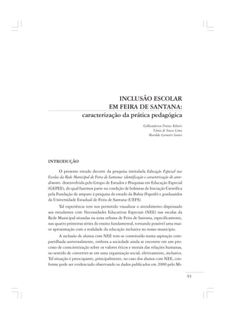91
INCLUSÃO ESCOLAR
EM FEIRA DE SANTANA:
caracterização da prática pedagógica
Gillianderson Freitas Ribeiro
Tânia de Souza Lima
Marilda Carneiro Santos
INTRODUÇÃO
O presente estudo decorre da pesquisa intitulada Educação Especial nas
Escolas da Rede Municipal de Feira de Santana: identificação e caracterização do aten-
dimento, desenvolvida pelo Grupo de Estudos e Pesquisas em Educação Especial
(GEPEE), do qual fazemos parte na condição de bolsistas de Iniciação Científica
pela Fundação de amparo à pesquisa do estado da Bahia (Fapesb) e graduandos
da Universidade Estadual de Feira de Santana (UEFS).
Tal experiência tem nos permitido visualizar o atendimento dispensado
aos estudantes com Necessidades Educativas Especiais (NEE) nas escolas da
Rede Municipal situadas na zona urbana de Feira de Santana, especificamente,
nas quatro primeiras séries do ensino fundamental, tornando possível uma mai-
or aproximação com a realidade da educação inclusiva no nosso município.
A inclusão de alunos com NEE tem-se constituído numa aspiração com-
partilhada universalmente, embora a sociedade ainda se encontre em um pro-
cesso de conscientização sobre os valores éticos e morais das relações humanas,
no sentido de converter-se em uma organização social, efetivamente, inclusiva.
Tal situação é preocupante, principalmente, no caso dos alunos com NEE, con-
forme pode ser evidenciado observando os dados publicados em 2000 pelo Mi-
 