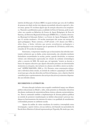 92
nistério da Educação e Cultura (MEC) os quais revelam que cerca de 6 milhões
de pessoas em idade escolar tem alguma necessidade educativa especial e, den-
tre estas, apenas 5% recebem algum tipo de atenção educativa e/ou terapêuti-
ca. Trazendo a problemática para a realidade de Feira de Santana, pode-se per-
ceber, em consulta ao Relatório do Centro de Apoio Pedagógico de Feira de
Santana, da Diretoria Regional de Educação (DIREC/02), e consulta à Secreta-
ria Municipal de Educação (Seduc) e ao Centro de Apoio Pedagógico (CAP),
que 43 escolas estaduais e 30 escolas municipais têm acesso aos serviços de
apoio pedagógico. Nesse contexto, o CAP atende a 191 alunos com NEE e,
além disso, a Seduc informa que presta atendimento pedagógico e
psicopedagógico a um contingente que se aproxima de 220 alunos, sendo estes,
oriundos de 56 escolas do município.
Entretanto, é importante ressaltar que os funcionários das referidas insti-
tuições esclarecem que os dados, acima mencionados, são coletados mediante
formulários encaminhados às escolas, porém, quando devolvidos, os mesmos
voltam com informações equivocadas em virtude da confusão terminológica
sobre o conceito de NEE. De modo que, tal expressão “remete ao docente a
busca da resposta educativa que alguns educandos precisam em determinados
momentos ou situações, não incluem só a alunos com déficit, motor ou intelec-
tual.” (LÓPEZ MACHIN, 2000, p. 24). Portanto, estas constatações reforça-
ram a relevância deste estudo, no sentido de conhecer a população com NEE e
os serviços que a elas são oferecidos em Feira de Santana, com o objetivo final de
contribuir para o aprimoramento dos serviços educativos já existentes dispensa-
dos aos referidos alunos.
RECORRENDO À LITERATURA
O tema educação inclusiva tem ocupado considerável espaço nos debates
político-educacionais no Brasil e, neles, estão presentes as demandas educativas
dos alunos, resultantes de características físicas, étnicas, culturais, socioeconômicas,
etc. Tem-se constatado também a implementação de diversas políticas públicas
no sentido de promover transformações no âmbito educacional e provocar mu-
danças no funcionamento dos sistemas de ensino e na qualidade do atendimento
à diversidade presente no ambiente escolar.
Apesar da análise de vários estudiosos da temática contemplada nesta
investigação, o aporte teórico, em sua essência, está baseado nos postulados da
Escola Sócio-Histórico-Cultural representada por Vygotsky. De modo que, este,
 
