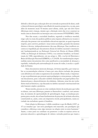 93
defende a ideia de que a educação deve ser centrada no potencial do aluno, onde
o desenvolvimento psicológico seja olhado de maneira prospectiva, ou seja, para
além do momento atual. O mesmo autor afirma, ainda, que não deve haver
diferenças entre crianças, mesmo que a distinção entre elas vá se construir no
modo como se desenvolve na interação com o seu entorno (VYGOTSKY, 1989).
Nos dias atuais, a sociedade brasileira, seguindo a tendência mundial,
exige cada vez mais dos poderes públicos uma resposta afirmativa no tocante à
educação das pessoas com necessidades educativas especiais, as quais requerem
respeito, para conviver, produzir e atuar nesta sociedade, gozando dos mesmos
direitos e deveres, independentemente das suas diferenças. Essa tendência en-
contra-se respaldada por documentos oficiais de âmbito nacional e internacio-
nal, fundamentando-se na Declaração Universal dos Direitos do Homem (ONU,
1948), na Declaração de Salamanca (1994), e no contexto brasileiro, na Consti-
tuição de 1988, especialmente, em seu artigo n. 208, e na Lei de Diretrizes e
Bases da Educação Nacional (LDBEN), n. 9.394/96. As transformações empre-
endidas nestes documentos têm como justificativa a necessidade de alcançar a
equidade, traduzida pela universalização do acesso de todos, à escola e a quali-
dade do Ensino.
Estes documentos merecem destaque, de forma específica, por versar so-
bre as recomendações relativas à busca por uma efetiva inclusão das pessoas
com deficiência em todos os segmentos da sociedade. Desse modo, é importan-
te que os profissionais que prestam apoio pedagógico a estas pessoas, conheçam
tais documentos, pois o educador também desempenha um papel político fun-
damental para o desenvolvimento da cidadania. Ademais, estas leis são verda-
deiros marcos históricos, cuja discussão no âmbito nacional e internacional tem
sido bastante ampla e produtiva.
Nesse sentido, procura-se criar condições dentro da escola para que todos
os alunos, com suas diferenças, possam se desenvolver e usufruir, com autono-
mia, do máximo de oportunidades de aprendizagem. Logo, as mudanças pro-
postas para a escola, são as bases fundamentais do processo de inclusão educativa,
constituindo-se, assim, como um imperativo moral, principalmente, numa so-
ciedade tão excludente quanto à brasileira.
Com relação às diferenças, é válido considerar o que diz Mader (1997, p.
47) ao ressaltar que “um novo paradigma está nascendo, um paradigma que
considera a diferença como algo inerente na relação entre os seres humanos.”
Assim, o estar junto no cotidiano vai promover a todos os sujeitos ativos no
processo educativo a aprendizagem de valores e atitudes positivas que visam a
 