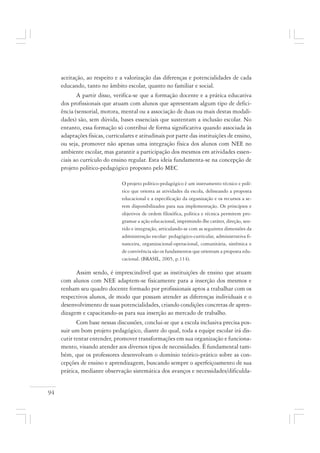 94
aceitação, ao respeito e a valorização das diferenças e potencialidades de cada
educando, tanto no âmbito escolar, quanto no familiar e social.
A partir disso, verifica-se que a formação docente e a prática educativa
dos profissionais que atuam com alunos que apresentam algum tipo de defici-
ência (sensorial, motora, mental ou a associação de duas ou mais destas modali-
dades) são, sem dúvida, bases essenciais que sustentam a inclusão escolar. No
entanto, essa formação só contribui de forma significativa quando associada às
adaptações físicas, curriculares e atitudinais por parte das instituições de ensino,
ou seja, promover não apenas uma integração física dos alunos com NEE no
ambiente escolar, mas garantir a participação dos mesmos em atividades essen-
ciais ao currículo do ensino regular. Esta ideia fundamenta-se na concepção de
projeto político-pedagógico proposto pelo MEC
O projeto político-pedagógico é um instrumento técnico e polí-
tico que orienta as atividades da escola, delineando a proposta
educacional e a especificação da organização e os recursos a se-
rem disponibilizados para sua implementação. Os princípios e
objetivos de ordem filosófica, política e técnica permitem pro-
gramar a ação educacional, imprimindo-lhe caráter, direção, sen-
tido e integração, articulando-se com as seguintes dimensões da
administração escolar: pedagógico-curricular, administrativa fi-
nanceira, organizacional-operacional, comunitária, sistêmica e
de convivência são os fundamentos que orientam a proposta edu-
cacional. (BRASIL, 2005, p.114).
Assim sendo, é imprescindível que as instituições de ensino que atuam
com alunos com NEE adaptem-se fisicamente para a inserção dos mesmos e
tenham seu quadro docente formado por profissionais aptos a trabalhar com os
respectivos alunos, de modo que possam atender as diferenças individuais e o
desenvolvimento de suas potencialidades, criando condições concretas de apren-
dizagem e capacitando-as para sua inserção ao mercado de trabalho.
Com base nessas discussões, conclui-se que a escola inclusiva precisa pos-
suir um bom projeto pedagógico, diante do qual, toda a equipe escolar irá dis-
cutir tentar entender, promover transformações em sua organização e funciona-
mento, visando atender aos diversos tipos de necessidades. É fundamental tam-
bém, que os professores desenvolvam o domínio teórico-prático sobre as con-
cepções de ensino e aprendizagem, buscando sempre o aperfeiçoamento de sua
prática, mediante observação sistemática dos avanços e necessidades/dificulda-
 