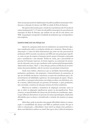 96
dores sociais para possíveis implantações de políticas públicas municipais volta-
das para a educação de alunos com NEE na cidade de Feira de Santana.
Os sujeitos selecionados para o estudo são os professores das 56 escolas do
ensino fundamental (1ª a 4ª série) da rede pública municipal, da zona urbana do
município de Feira de Santana, que tenham em sua sala de aula alunos com
NEE. A população corresponde à totalidade de professores que correspondam a
esta exigência.
DADOS PARCIAIS DA PESQUISA
Apesar de a pesquisa ainda estar em andamento, já é possível fazer algu-
mas considerações sobre as revelações obtidas até o momento. Dessa forma, a
observação e a coleta de dados demonstram que existe um alto percentual de
professores (90%) atuando com alunos com NEE sem uma preparação específi-
ca, tanto no que diz respeito à formação inicial, quanto à formação continuada
para o atendimento a esse alunado. Verifica-se, ainda, que a precariedade no
processo de formação repercute, de forma negativa, na construção da autono-
mia do educando, uma vez que o professor tende a primar pela homogeneidade,
objetivando um aluno “ideal”, e, nesta direção, prioriza as deficiências em detri-
mento das potencialidades, indo de encontro aos princípios inclusivistas.
Ainda neste âmbito, observou-se que as atividades desenvolvidas pelos
professores, geralmente, não propiciam o desenvolvimento da autonomia, já
que são atividades mecânicas e repetitivas, as quais não contribuem para o de-
senvolvimento de habilidades cognitivas e da emancipação do sujeito. Tal pos-
tura reflete a concepção reducionista com relação ao aluno com deficiência, sen-
do a mesma, influenciada pelo seu processo de formação, o qual, geralmente,
não contempla a temática da educação inclusiva de forma satisfatória.
Observou-se também a inexistência de adaptação curricular, tanto no
que se refere às adaptações significativas quanto às não-significativas. Neste
contexto, as especificidades dos alunos não são levadas em consideração, aspec-
to que influencia diretamente no processo de ensino-aprendizagem, implicando
dificuldades para os alunos e intensificando a exclusão dos mesmos no espaço
escolar.
Além disso, pode-se perceber uma grande dificuldade relativa à comuni-
cação e à acessibilidade dos alunos com NEE no ambiente escolar. No que se
refere à comunicação, a dificuldade é mais visível na relação entre professor e
aluno com deficiência auditiva ou visual. Fato que se deve à falta de intérpretes
 