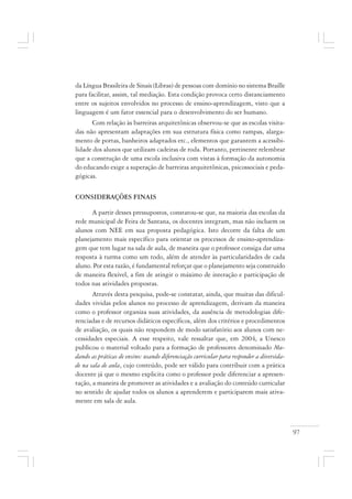 97
da Língua Brasileira de Sinais (Libras) de pessoas com domínio no sistema Braille
para facilitar, assim, tal mediação. Esta condição provoca certo distanciamento
entre os sujeitos envolvidos no processo de ensino-aprendizagem, visto que a
linguagem é um fator essencial para o desenvolvimento do ser humano.
Com relação às barreiras arquitetônicas observou-se que as escolas visita-
das não apresentam adaptações em sua estrutura física como rampas, alarga-
mento de portas, banheiros adaptados etc., elementos que garantem a acessibi-
lidade dos alunos que utilizam cadeiras de roda. Portanto, pertinente relembrar
que a construção de uma escola inclusiva com vistas à formação da autonomia
do educando exige a superação de barreiras arquitetônicas, psicossociais e peda-
gógicas.
CONSIDERAÇÕES FINAIS
A partir desses pressupostos, constatou-se que, na maioria das escolas da
rede municipal de Feira de Santana, os docentes integram, mas não incluem os
alunos com NEE em sua proposta pedagógica. Isto decorre da falta de um
planejamento mais específico para orientar os processos de ensino-aprendiza-
gem que tem lugar na sala de aula, de maneira que o professor consiga dar uma
resposta à turma como um todo, além de atender às particularidades de cada
aluno. Por esta razão, é fundamental reforçar que o planejamento seja construído
de maneira flexível, a fim de atingir o máximo de interação e participação de
todos nas atividades propostas.
Através desta pesquisa, pode-se constatar, ainda, que muitas das dificul-
dades vividas pelos alunos no processo de aprendizagem, derivam da maneira
como o professor organiza suas atividades, da ausência de metodologias dife-
renciadas e de recursos didáticos específicos, além dos critérios e procedimentos
de avaliação, os quais não respondem de modo satisfatório aos alunos com ne-
cessidades especiais. A esse respeito, vale ressaltar que, em 2004, a Unesco
publicou o material voltado para a formação de professores denominado Mu-
dando as práticas de ensino: usando diferenciação curricular para responder a diversida-
de na sala de aula, cujo conteúdo, pode ser válido para contribuir com a prática
docente já que o mesmo explicita como o professor pode diferenciar a apresen-
tação, a maneira de promover as atividades e a avaliação do conteúdo curricular
no sentido de ajudar todos os alunos a aprenderem e participarem mais ativa-
mente em sala de aula.
 