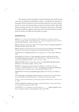 98
Em resposta a essas constatações, a presente pesquisa visa contribuir para
o processo de melhoria da qualidade do ensino e da equidade da educação no
município de Feira de Santana, através de dados relevantes com vistas à forma-
ção de um centro de documentação na área de educação especial. Tais dados
podem constituir em fonte de consulta e indicadores sociais para a elaboração
de políticas públicas e possíveis projetos de intervenção direcionados ao atendi-
mento de alunos com NEE da rede pública de ensino.
REFERÊNCIAS
BRASIL. Lei n. 9.394, de 20 de dezembro de 1996. Estabelece as diretrizes e bases da
educação nacional. Brasília, 1996. Disponível em: <http://www.planalto.gov.br/ ccivil_03/
Leis/ L9394.htm#art92>. Acesso em: 15 set. 2007.
BRASIL, Ministério da Educação. Secretaria de Educação Especial. A educação especial e a
educação superior. Brasília, DF, 2000.
BRASIL. Ministério da Educação. Secretaria de Educação Especial. Educar na diversidade:
material de formação docente. Organização de Cynthia Duk. Brasília, 2005.
CARVALHO, R. E. Educação inclusiva: com os pingos nos “is”. Porto Alegre: Mediação,
2004.
DECLARAÇÃO de Salamanca. Sobre princípios, políticas e práticas na área das
necessidades educativas especiais. 1994. Disponível em: < http://portal.mec.gov.br/
seesp/arquivos/pdf/salamanca.pdf>. Acesso em: 21 out. 2009.
LÓPEZ MACHÍN, R. Que es integracion escolar? In: CONGRESSO DE EDUCAÇÃO
ESPECIAL. 1998, Habana. Anales... Habana, 1998.
MADER, G. Integração da pessoa portadora de deficiência: a vivência de um novo
paradigma. In: MANTOAN, M. T. E. (Org.). A integração de pessoas com deficiência:
contribuições para uma reflexão sobre o tema. São Paulo: Memnon, 1997.
PERRENOUD, P. 10 novas competências para ensinar. Porto Alegre: Artes Médicas,
2000.
ONU. Declaração universal dos direitos humanos. Proclamada pela Assembléia Geral
em 10 de dezembro de 1948. Disponível em: <http://www.camara.gov.br/cdh/
Tratados_e_Convencoes/declaracao_universal_dos_direitos_humanos.htm>. Acesso em: 10
set. 2007.
UNESCO. Mudando as práticas de ensino: usando diferenciação curricular para respon-
der a diversidade na sala de aula. Paris, 2004.
VYGOTSKY, L. S. A. Fundamentos de defectología. In: ______. Obras Completas. Tomo
Cinco. Ciudad de La Havana: Editorial Pueblo y Educación, 1989.
 