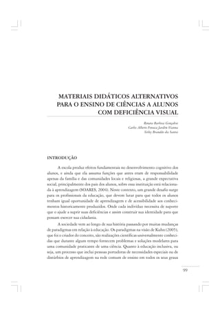 99
MATERIAIS DIDÁTICOS ALTERNATIVOS
PARA O ENSINO DE CIÊNCIAS A ALUNOS
COM DEFICIÊNCIA VISUAL
Renata Barbosa Gonçalves
Carlos Alberto Fonseca Jardim Vianna
Sirley Brandão dos Santos
INTRODUÇÃO
A escola produz efeitos fundamentais no desenvolvimento cognitivo dos
alunos, e ainda que ela assuma funções que antes eram de responsabilidade
apenas da família e das comunidades locais e religiosas, a grande expectativa
social, principalmente dos pais dos alunos, sobre essa instituição está relaciona-
da à aprendizagem (SOARES, 2004). Neste contexto, um grande desafio surge
para os profissionais da educação, que devem lutar para que todos os alunos
tenham igual oportunidade de aprendizagem e de acessibilidade aos conheci-
mentos historicamente produzidos. Onde cada indivíduo necessita de suporte
que o ajude a suprir suas deficiências e assim construir sua identidade para que
possam exercer sua cidadania.
A sociedade vem ao longo de sua história passando por muitas mudanças
de paradigmas em relação à educação. Os paradigmas na visão de Kuhn (2005),
que foi o criador do conceito, são realizações científicas universalmente conheci-
das que durante algum tempo fornecem problemas e soluções modelares para
uma comunidade praticante de uma ciência. Quanto à educação inclusiva, ou
seja, um processo que inclui pessoas portadoras de necessidades especiais ou de
distúrbios de aprendizagem na rede comum de ensino em todos os seus graus
 