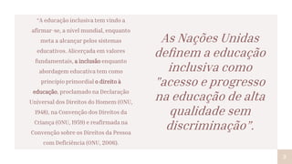 “A educação inclusiva tem vindo a
afirmar-se, a nível mundial, enquanto
meta a alcançar pelos sistemas
educativos. Alicerçada em valores
fundamentais, a inclusão enquanto
abordagem educativa tem como
princípio primordial o direito à
educação, proclamado na Declaração
Universal dos Direitos do Homem (ONU,
1948), na Convenção dos Direitos da
Criança (ONU, 1959) e reafirmada na
Convenção sobre os Direitos da Pessoa
com Deficiência (ONU, 2006).
2
As Nações Unidas
deﬁnem a educação
inclusiva como
"acesso e progresso
na educação de alta
qualidade sem
discriminação”.
 