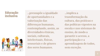 …pressupõe a igualdade
de oportunidades e a
valorização das
diferenças humanas,
contemplando, assim, as
diversidades étnicas,
sociais, culturais,
intelectuais, físicas,
sensoriais e de género
dos seres humanos.
Educação
inclusiva
…implica a
transformação da
cultura, das práticas e
das políticas vigentes na
escola e nos sistemas de
ensino, de modo a
garantir o acesso, a
participação e a
aprendizagem de todos,
sem exceção.
3
 