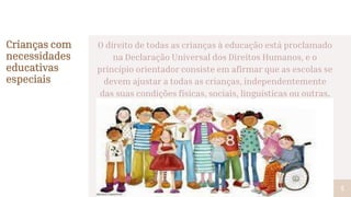 O direito de todas as crianças à educação está proclamado
na Declaração Universal dos Direitos Humanos, e o
princípio orientador consiste em afirmar que as escolas se
devem ajustar a todas as crianças, independentemente
das suas condições físicas, sociais, linguísticas ou outras.
Crianças com
necessidades
educativas
especiais
5
 