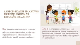 AS NECESSIDADES EDUCATIVAS
ESPECIAIS ENTRAM NA
EDUCAÇÃO INCLUSIVA?
Sim. Necessidades Educativas Especiais
referem-se a todas as crianças e jovens
cujas carências se relacionam com
deficiências ou dificuldades escolares…
6
Isto é, “a crianças e adolescentes com
problemas sensoriais, físicos, intelectuais e
emocionais e, também, com dificuldades de
aprendizagem derivadas de fatores orgânicos
ou ambientais.”
 