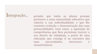 Integração…
7
permite que todos os alunos possam
pertencer a uma comunidade educativa que
valorize a sua individualidade, e que lhe
consinta evolução e demonstração das suas
potencialidades, bem como, a aquisição de
competências que lhes permitam exercer o
seu direito de cidadania, a partir de uma
educação que consiga ir ao encontro das
suas necessidades, interesses e
características.
 