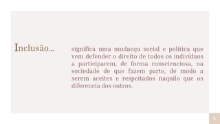 Inclusão…
8
significa uma mudança social e política que
vem defender o direito de todos os indivíduos
a participarem, de forma conscienciosa, na
sociedade de que fazem parte, de modo a
serem aceites e respeitados naquilo que os
diferencia dos outros.
 