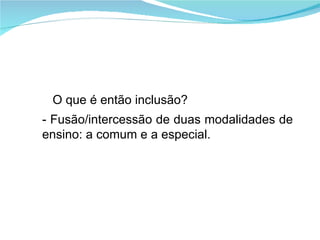 O que é então inclusão? - Fusão/intercessão de duas modalidades de ensino: a comum e a especial. 