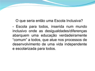 O que seria então uma Escola Inclusiva? - Escola para todos, inserida num mundo inclusivo onde as desigualdades/diferenças abarquem uma educação verdadeiramente “comum” a todos, que atue nos processos de desenvolvimento de uma vida independente e escolarizada para todos. 