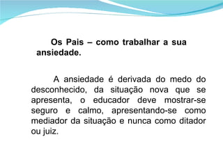 A ansiedade é derivada do medo do desconhecido, da situação nova que se apresenta, o educador deve mostrar-se seguro e calmo, apresentando-se como mediador da situação e nunca como ditador ou juiz. Os Pais – como trabalhar a sua ansiedade. 