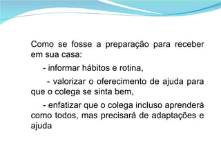 Como se fosse a preparação para receber em sua casa: - informar hábitos e rotina, - valorizar o oferecimento de ajuda para que o colega se sinta bem, - enfatizar que o colega incluso aprenderá como todos, mas precisará de adaptações e ajuda 