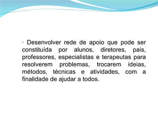 · Desenvolver rede de apoio que pode ser constituída por alunos, diretores, pais, professores, especialistas e terapeutas para resolverem problemas, trocarem ideias, métodos, técnicas e atividades, com a finalidade de ajudar a todos. 