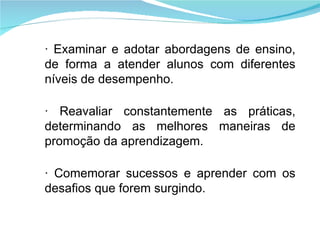 · Examinar e adotar abordagens de ensino, de forma a atender alunos com diferentes níveis de desempenho. · Reavaliar constantemente as práticas, determinando as melhores maneiras de promoção da aprendizagem. · Comemorar sucessos e aprender com os desafios que forem surgindo. 