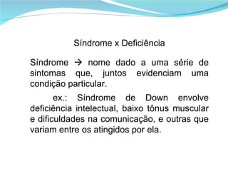 Síndrome x Deficiência Síndrome    nome dado a uma série de sintomas que, juntos evidenciam uma condição particular. ex.: Síndrome de Down envolve deficiência intelectual, baixo tônus muscular e dificuldades na comunicação, e outras que variam entre os atingidos por ela. 