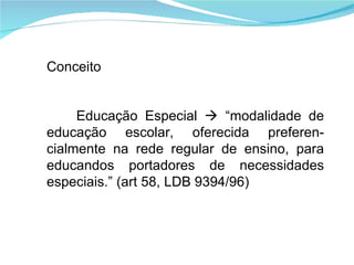 Conceito Educação Especial    “modalidade de educação escolar, oferecida preferen-cialmente na rede regular de ensino, para educandos portadores de necessidades especiais.” (art 58, LDB 9394/96) 