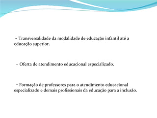 -  Transversalidade da modalidade de educação infantil até a educação superior. -  Oferta de atendimento educacional especializado. -  Formação de professores para o atendimento educacional especializado e demais profissionais da educação para a inclusão. 