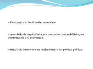-  Participação da família e da comunidade. -  Acessibilidade arquitetônica, nos transportes, nos mobiliários, nas comunicações e na informação. -  Articulação intersetorial na implementação das políticas públicas. 