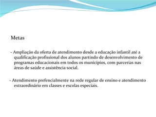 Metas - Ampliação da oferta de atendimento desde a educação infantil até a qualificação profissional dos alunos partindo de desenvolvimento de programas educacionais em todos os municípios, com parcerias nas áreas de saúde e assistência social. - Atendimento prefencialmente na rede regular de ensino e atendimento extraordinário em classes e escolas especiais. 