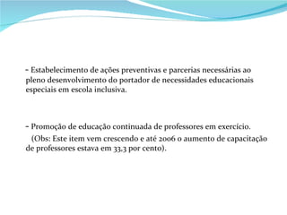 -  Estabelecimento de ações preventivas e parcerias necessárias ao pleno desenvolvimento do portador de necessidades educacionais especiais em escola inclusiva. -  Promoção de educação continuada de professores em exercício. (Obs: Este item vem crescendo e até 2006 o aumento de capacitação de professores estava em 33,3 por cento).  
