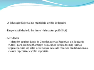 A Educação Especial no município de Rio de Janeiro . Responsabilidade do Instituto Helena Antipoff (IHA) . Atividades - Mantêm equipes junto às Coordenadorias Regionais de Educação (CREs) para acompanhamento dos alunos integrados nas turmas regulares e nas 177 salas de recursos, salas de recursos multifuncionais, classes especiais e escolas especiais. 