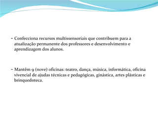 -  Confecciona recursos multissensoriais que contribuem para a atualização permanente dos professores e desenvolvimento e aprendizagem dos alunos. -  Mantêm 9 (nove) oficinas: teatro, dança, música, informática, oficina vivencial de ajudas técnicas e pedagógicas, ginástica, artes plásticas e brinquedoteca. 