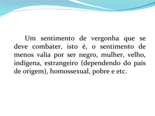 Um sentimento de vergonha que se deve combater, isto é, o sentimento de menos valia por ser negro, mulher, velho, indígena, estrangeiro (dependendo do país de origem), homossexual, pobre e etc. 