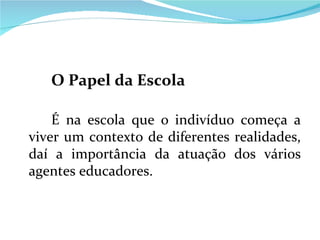 O Papel da Escola É na escola que o indivíduo começa a viver um contexto de diferentes realidades, daí a importância da atuação dos vários agentes educadores. 
