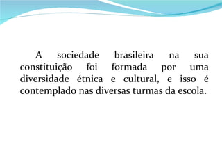 A sociedade brasileira na sua constituição foi formada por uma diversidade étnica e cultural, e isso é contemplado nas diversas turmas da escola. 