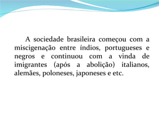A sociedade brasileira começou com a miscigenação entre índios, portugueses e negros e continuou com a vinda de imigrantes (após a abolição) italianos, alemães, poloneses, japoneses e etc. 
