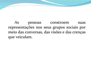 As pessoas constroem suas representações nos seus grupos sociais por meio das conversas, das visões e das crenças que veiculam.  