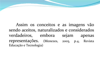 Assim os conceitos e as imagens vão sendo aceitos, naturalizados e considerados verdadeiros, embora sejam apenas representações.  (Menezes, 2005, p.4, Revista Educação e Tecnologia) 
