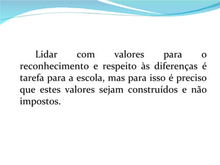 Lidar com valores para o reconhecimento e respeito às diferenças é tarefa para a escola, mas para isso é preciso que estes valores sejam construídos e não impostos.  