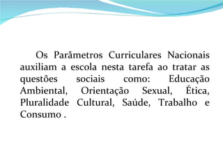 Os Parâmetros Curriculares Nacionais auxiliam a escola nesta tarefa ao tratar as questões sociais como: Educação Ambiental, Orientação Sexual, Ética, Pluralidade Cultural, Saúde, Trabalho e Consumo .  
