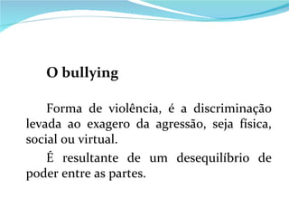 O bullying Forma de violência, é a discriminação levada ao exagero da agressão, seja física, social ou virtual. É resultante de um desequilíbrio de poder entre as partes. 