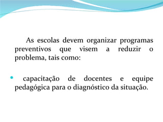 As escolas devem organizar programas preventivos que visem a reduzir o problema, tais como: capacitação de docentes e equipe pedagógica para o diagnóstico da situação. 