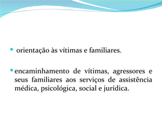 orientação às vítimas e familiares. encaminhamento de vítimas, agressores e seus familiares aos serviços de assistência médica, psicológica, social e jurídica. 